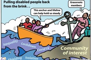 an illustration of three people in a yellow boat, on choppy waves with the words 'isolation, inequality, lockdown, covid19, Shielding. The boat is being pulled ashore via an anchor, with two people smiling labelled 'grasroots members'. They stand on solid ground marked ' Community of interest'. In the sky, the words 'Pulling disabled people back from the brink'. One of the boat's passengers says 'this anchor an dlifeline can help hold us steady'.